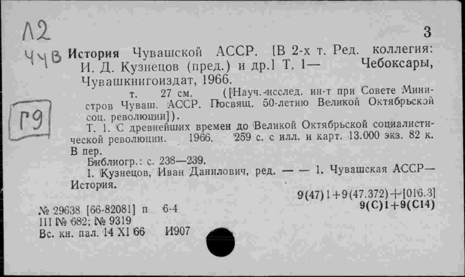 ﻿Л2	з
Чм ß История Чувашской АССР. [В 2-х т. Ред. коллегия.
1 ' И. Д. Кузнецов (пред.) и др.] T. 1— Чебоксары, Чувашкнигоиздат, 1966.
т 27 см. ([Науч.-чісслед. ин-т при Совете Министров Чуваш. АССР. Посвят. 50-летию Великой Октябрьской соц. революции]).
T. 1. С древнейших времен до Великой Октябрьской социалистической революции. 1966.	’2'59 с. с илл. и карт. 13.000 экз. 82 к.
В пер.
Библиогр.: с. 23'8—239.
I. Кузнецов, II— Д— История.
№ '29638 [66-82081] п ПІ №682; №9319 Вс. кн. пал. 14 XI 66
Иван Данилович, ред.------1. Чувашская АССР—
9(47) 1+9(47.372) + [01'6.3]
9(С)1+9(С14)
6-4
И907